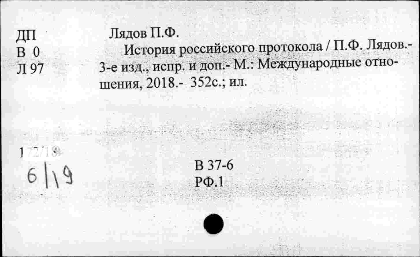 ﻿ДП
в о
Л 97
Лядов П.Ф.
История российского протокола / П.Ф. Лядов.-3-е изд., испр. и доп.- М.: Международные отношения, 2018.- 352с.; ил.

В 37-6
РФ.1